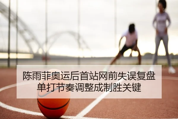 陈雨菲奥运后首站网前失误复盘 单打节奏调整成制胜关键 - MILANSPORT